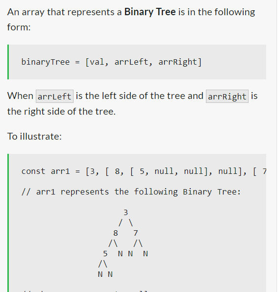 An array that represents a Binary Tree is in the following
form:
binary Tree
=
To illustrate:
[val, arrLeft, arrRight]
When arrLeft is the left side of the tree and arrRight is
the right side of the tree.
const arr1 = [3, [ 8, [ 5, null, null], null], [ 7
// arr1 represents the following Binary Tree:
3
/ \
8
лл
5 N N N
/\
N N
7