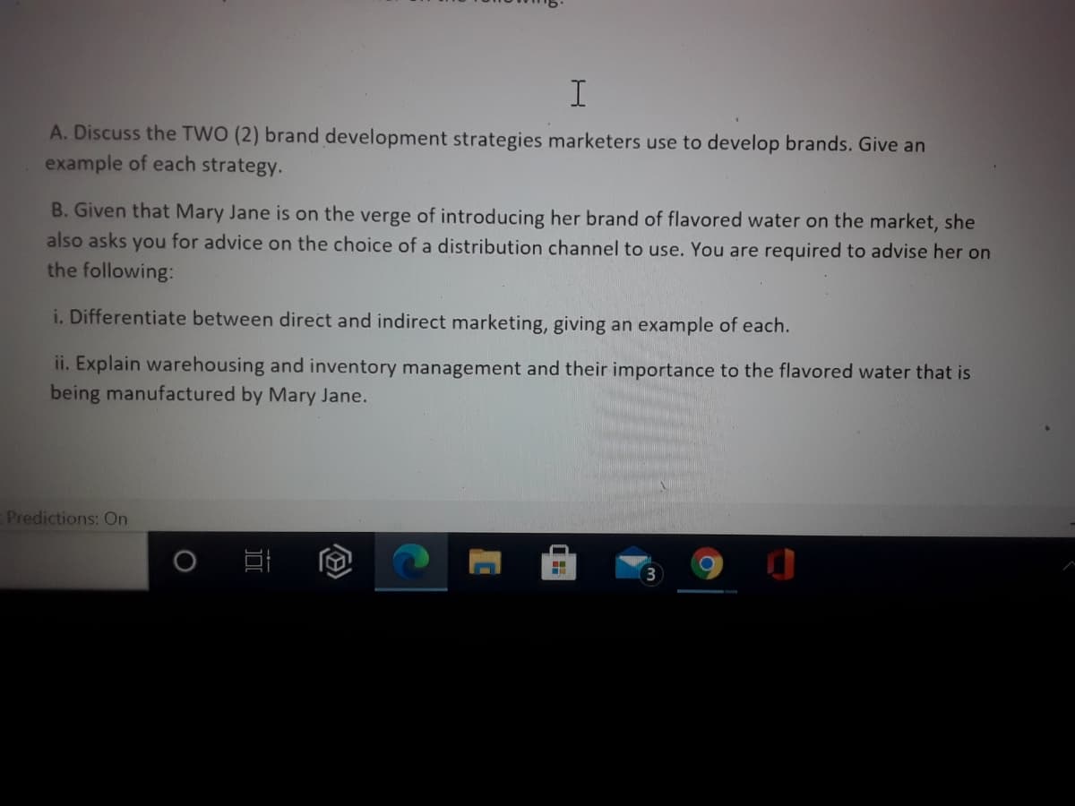 A. Discuss the TWO (2) brand development strategies marketers use to develop brands. Give an
example of each strategy.
B. Given that Mary Jane is on the verge of introducing her brand of flavored water on the market, she
also asks you for advice on the choice of a distribution channel to use. You are required to advise her on
the following:
i. Differentiate between direct and indirect marketing, giving an example of each.
ii. Explain warehousing and inventory management and their importance to the flavored water that is
being manufactured by Mary Jane.
Predictions: On
