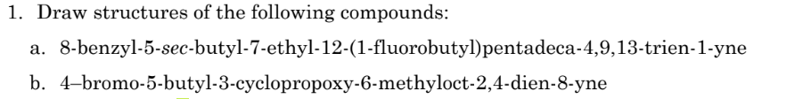 1. Draw structures of the following compounds:
a. 8-benzyl-5-sec-butyl-7-ethyl-12-(1-fluorobutyl)pentadeca-4,9,13-trien-1-yne
b. 4-bromo-5-butyl-3-cyclopropoxy-6-methyloct-2,4-dien-8-yne
