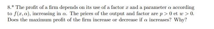 8.* The profit of a firm depends on its use of a factor x and a parameter a according
to f(x, a), increasing in a. The prices of the output and factor are p>0 et w > 0.
Does the maximum profit of the firm increase or decrease if a increases? Why?
