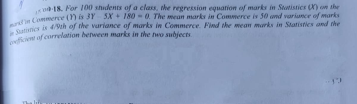 coefficient of correlation between marks in the two subjects.
on 18. For 100 students of a class, the regression equation of marks in Statistics (X) on the
5X + 180 = 0. The mean marks in Commerce is 50 and variance of marks
markistics is 4/9th of the variance of marks in Commerce. Find the mean marks in Statistics and the
in Commerce (Y) is 3Y
The lun
