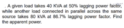 A given load takes 40 KVA at 50% lagging power factor,
while another load connected in parallel across the same
source takes 80 kVA at 86.7% lagging power factor. Find
the apparent power.
