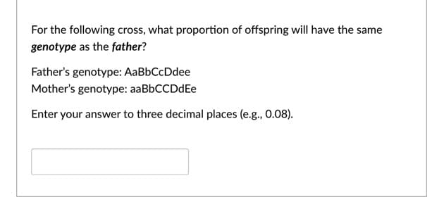 For the following cross, what proportion of offspring will have the same
genotype as the father?
Father's genotype: AaBbCcDdee
Mother's genotype: aaBbCCDdEe
Enter your answer to three decimal places (e.g., 0.08).
