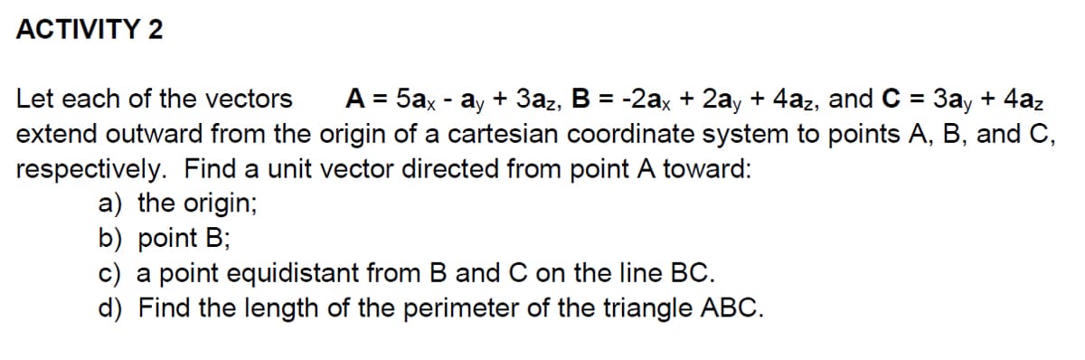 ACTIVITY 2
Let each of the vectors
A = 5ax - ay + 3az, B = -2ax + 2ay + 4az, and C = 3ay + 4az
extend outward from the origin of a cartesian coordinate system to points A, B, and C,
respectively. Find a unit vector directed from point A toward:
a) the origin;
b) point B;
c) a point equidistant from B and C on the line BC.
d) Find the length of the perimeter of the triangle ABC.
