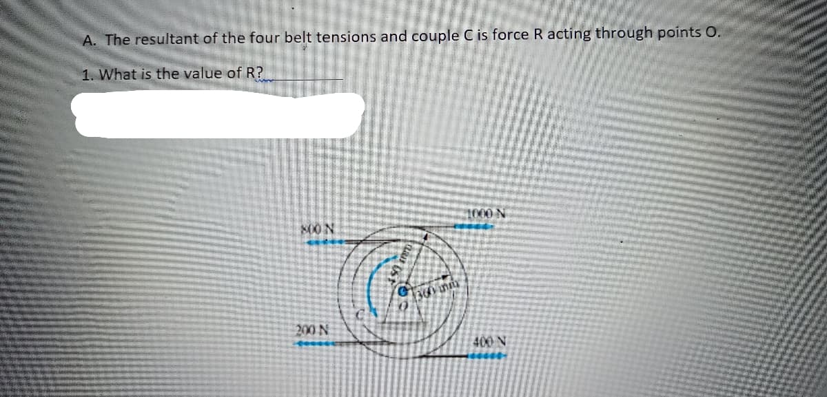 A. The resultant of the four belt tensions and couple C is force R acting through points O.
1. What is the value of R?
S00 N
1000 N
4300 n
200 N
400 N
