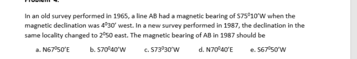 In an old survey performed in 1965, a line AB had a magnetic bearing of S75°10'W when the
magnetic declination was 4°30' west. In a new survey performed in 1987, the declination in the
same locality changed to 2°50 east. The magnetic bearing of AB in 1987 should be
a. N67°50'E
b. S70°40'W
c. S73°30'W
d. N70°40'E
e. S67°50'W
