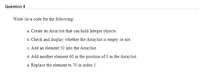 Question 4
Write Java code for the following:
a. Create an Arraylist that can hold Integer objects.
b. Check and display whether the Arraylist is empty or not.
c. Add an element 50 into the Arraylist.
d. Add another element 60 in the position of 0 in the Arraylist.
e. Replace the element to 70 in index 1.
