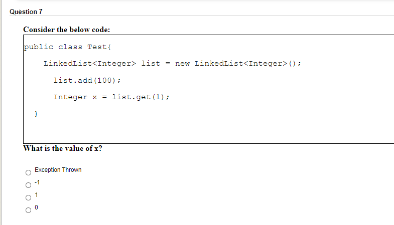 Question 7
Consider the below code:
public class Test{
LinkedList<Integer> list = new LinkedList<Integer> ();
list.add (100);
Integer x
list.get (1) ;
What is the value of x?
Exception Thrown
