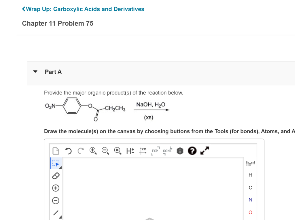 <Wrap Up: Carboxylic Acids and Derivatives
Chapter 11 Problem 75
Part A
Provide the major organic product(s) of the reaction below.
O2N-
NaOH, H20
-CH2CH3
(xs)
Draw the molecule(s) on the canvas by choosing buttons from the Tools (for bonds), Atoms, and A
H
N
