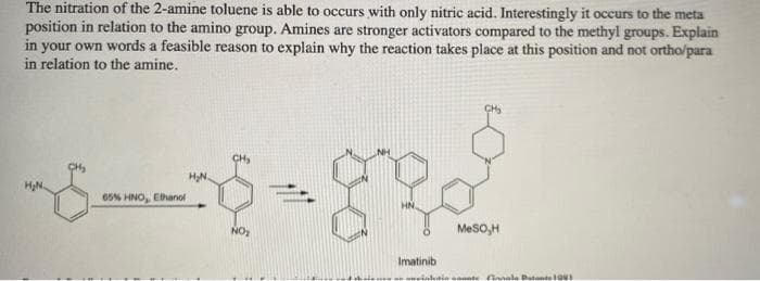The nitration of the 2-amine toluene is able to occurs with only nitric acid. Interestingly it occurs to the meta
position in relation to the amino group. Amines are stronger activators compared to the methyl groups. Explain
in your own words a feasible reason to explain why the reaction takes place at this position and not ortho/para
in relation to the amine.
CH
HN.
HN.
65% HNO, Ethanol
NO
MeSO,H
Imatinib
einhainnente nale PatnteUI
