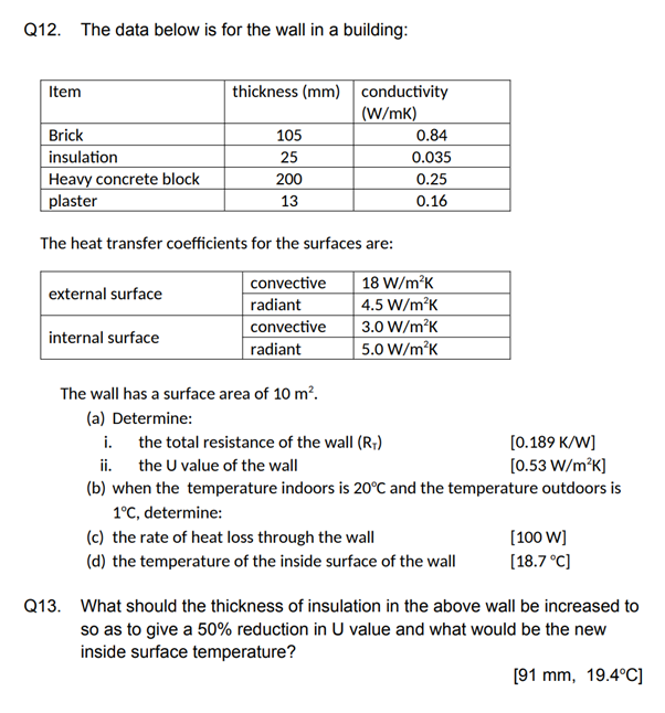 Q12. The data below is for the wall in a building:
Item
Brick
insulation
Heavy concrete block
plaster
external surface
thickness (mm) conductivity
(W/mK)
internal surface
105
25
The heat transfer coefficients for the surfaces are:
convective
radiant
convective
radiant
200
13
The wall has a surface area of 10 m².
(a) Determine:
0.84
0.035
0.25
0.16
18 W/m²K
4.5 W/m²K
3.0 W/m²K
5.0 W/m²K
i. the total resistance of the wall (R₁)
[0.189 K/W]
ii.
the U value of the wall
[0.53 W/m²K]
(b) when the temperature indoors is 20°C and the temperature outdoors is
1°C, determine:
(c) the rate of heat loss through the wall
(d) the temperature of the inside surface of the wall
[100 W]
[18.7 °C]
Q13. What should the thickness of insulation in the above wall be increased to
so as to give a 50% reduction in U value and what would be the new
inside surface temperature?
[91 mm, 19.4°C]