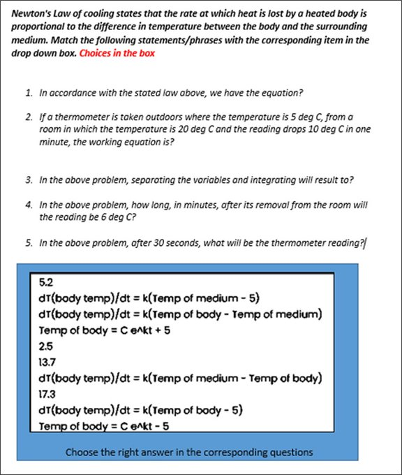 Newton's Law of cooling states that the rate at which heat is lost by a heated body is
proportional to the difference in temperature between the body and the surrounding
medium. Match the following statements/phrases with the corresponding item in the
drop down box. Choices in the box
1. In accordance with the stated law obove, we have the equation?
2. If a thermometer is taken outdoors where the temperoture is 5 deg C, from a
room in which the temperature is 20 deg C and the reading drops 10 deg C in one
minute, the working equation is?
3. In the obove problem, separoting the variables and integrating will result to?
4. In the obove problem, how long, in minutes, after its removal from the room will
the reading be 6 deg C?
5. In the obove problem, ofter 30 seconds, whot will be the thermometer reading?
5.2
dT(body temp)/dt = k(Temp of medium - 5)
dr(body temp)/dt = k(Temp of body - Temp of medium)
Temp of body = Cenkt +5
2.5
13.7
dr(body temp)/dt = k(Temp of medium - Temp of body)
17.3
dr(body temp)/dt = k(Temp of body - 5)
Temp of body = C enkt -5
Choose the right answer in the corresponding questions
