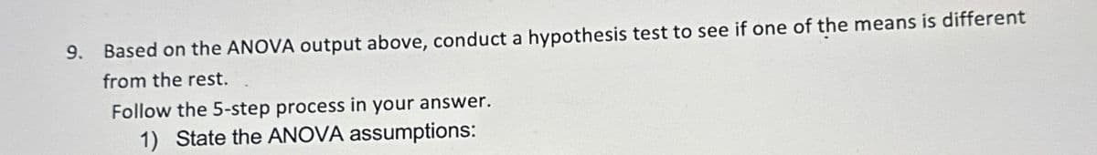 9.
Based on the ANOVA output above, conduct a hypothesis test to see if one of the means is different
from the rest.
Follow the 5-step process in your answer.
1) State the ANOVA assumptions: