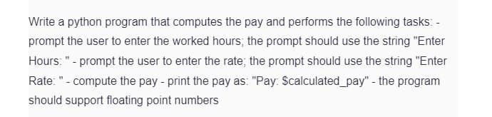 Write a python program that computes the pay and performs the following tasks: -
prompt the user to enter the worked hours; the prompt should use the string "Enter
Hours: " - prompt the user to enter the rate; the prompt should use the string "Enter
Rate: "- compute the pay-print the pay as: "Pay: Scalculated_pay" - the program
should support floating point numbers