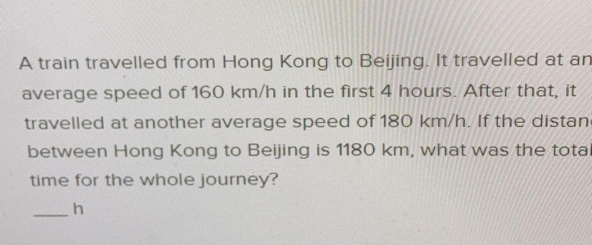 A train travelled from Hong Kong to Beijing. It travelled at an
average speed of 160 km/h in the first 4 hours. After that, it
travelled at another average speed of 180 km/h. If the distan
between Hong Kong to Beijing is 1180 km, what was the tota
time for the whole journey?
h