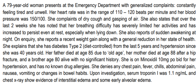 A 79-year-old woman presents at the Emergency Department with generalized complaints: constantly
feeling tired and unwell. Her heart rate was in the range of 110 – 120 beats per minute and her blood
pressure was 150/100. She complaints of dry cough and gasping of air. She also states that over the
last 2 weeks she has noted that her breathing difficulty has severely limited her activities and has
increased to persist even at rest, especially when lying down. She also reports of sudden awakening at
night. On enquiry, she reports a recent weight gain along with a general reduction in her state of health.
She explains that she has diabetes Type 2 (diet-controlled) from the last 5 years and hypertension since
she was 40 years old. Her father died at age 85 due to 'old age', her mother died at age 88 after a hip
fracture, and a brother age 80 alive with no significant history. She is on Minoxidil 10mg po bid for her
hypertension, and has no known drug allergies. She denies any chest pain, fever, chills, abdominal pain,
nausea, vomiting or changes in bowel habits. Upon investigation, serum troponin I was 1.1 ng/mL and
chest x-ray show evidence of interstitial edema and some early alveolar edema.
