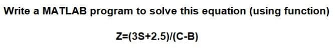 Write a MATLAB program to solve this equation (using function)
Z=(3S+2.5)/(C-B)
