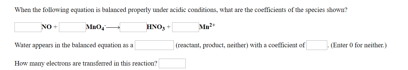 When the following equation is balanced properly under acidic conditions, what are the coefficients of the species shown?
Mn2+
HNO3+
NO+
(reactant, product, neither) with a coefficient ofEnter 0 for neither.)
Water appears in the balanced equation as a
How many electrons are transferred in this reaction?
