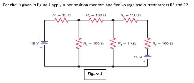 For circuit given in figure 1 apply super position theorem and find voltage and current across R3 and R2.
R, = 15 0
R, = 100 n
R = 150 n
R- 100 n
R,- 1 kn
R- 100 n
18 V
15 V
Figure 1
