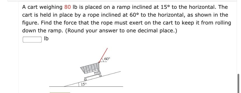 A cart weighing 80 lb is placed on a ramp inclined at 15° to the horizontal. The
cart is held in place by a rope inclined at 60° to the horizontal, as shown in the
figure. Find the force that the rope must exert on the cart to keep it from rolling
down the ramp. (Round your answer to one decimal place.)
Ib
60°
15°
