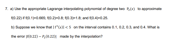 7. a) Use the appropriate Lagrange interpolating polynomial of degree two P,(x) to approximate
f(0.22) if f(0.1)=0.665; f(0.2)=0.8; f(0.3)=1.8; and f(0.4)=0.25.
b) Suppose we know that | f (x)| < 5 on the interval contains 0.1, 0.2, 0.3, and 0.4. What is
the error |f(0.22) – P,(0.22)| made by the interpolation?
