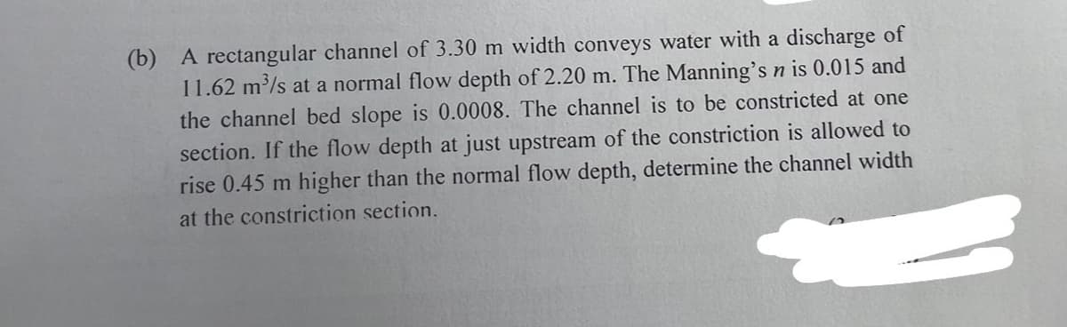 (b) A rectangular channel of 3.30 m width conveys water with a discharge of
11.62 m³/s at a normal flow depth of 2.20 m. The Manning's n is 0.015 and
the channel bed slope is 0.0008. The channel is to be constricted at one
section. If the flow depth at just upstream of the constriction is allowed to
rise 0.45 m higher than the normal flow depth, determine the channel width
at the constriction section.