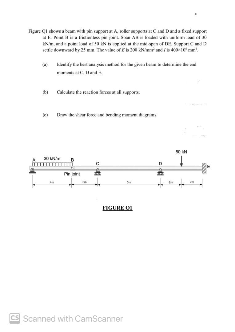 Figure Q1 shows a beam with pin support at A, roller supports at C and D and a fixed support
at E. Point B is a frictionless pin joint. Span AB is loaded with uniform load of 30
kN/m, and a point load of 50 kN is applied at the mid-span of DE. Support C and D
settle downward by 25 mm. The value of E is 200 kN/mm² and I is 400×106 mm².
A
(a)
(b)
(c)
▬▬▬▬▬▬▬▬▬▬▬
Identify the best analysis method for the given beam to determine the end
moments at C, D and E.
4m
Calculate the reaction forces at all supports.
30 kN/m
Draw the shear force and bending moment diagrams.
B
O
Pin joint
3m
C
KOMO
5m
FIGURE Q1
CS Scanned with CamScanner
D
2m
50 kN
ENAY
2m