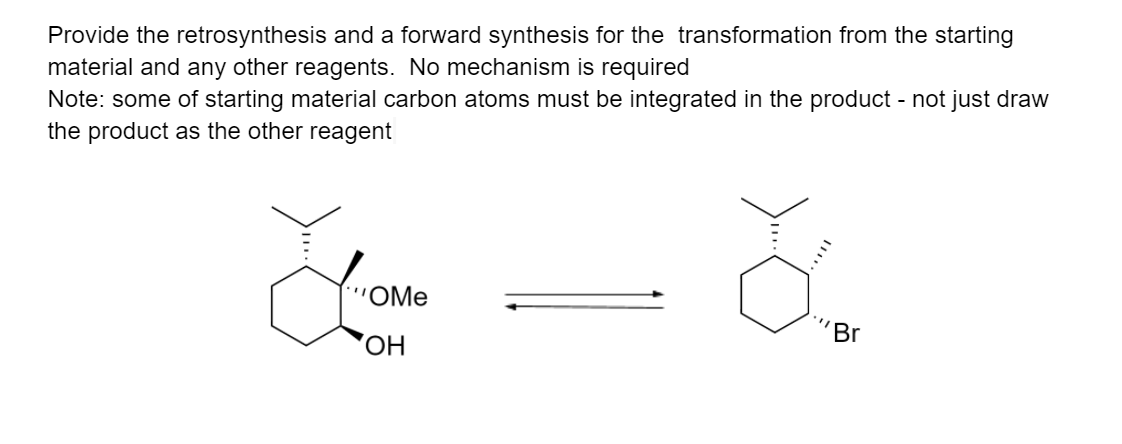 Provide the retrosynthesis and a forward synthesis for the transformation from the starting
material and any other reagents. No mechanism is required
Note: some of starting material carbon atoms must be integrated in the product - not just draw
the product as the other reagent
OMe
Br
