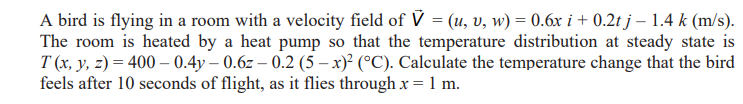 A bird is flying in a room with a velocity field of V = (u, v, w) = 0.6x i + 0.2t j - 1.4 k (m/s).
The room is heated by a heat pump so that the temperature distribution at steady state is
T(x, y, z) = 400 0.4y-0.6z-0.2 (5-x)² (°C). Calculate the temperature change that the bird
feels after 10 seconds of flight, as it flies through x = 1 m.