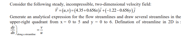 Consider the following steady, incompressible, two-dimensional velocity field:
V = (u,v) =(4.35+0.656x)i +(-1.22-0.656y)j
Generate an analytical expression for the flow streamlines and draw several streamlines in the
upper-right quadrant from x = 0 to 5 and y = 0 to 6. Defination of streamline in 2D is :
V
dy
dx
along a streamline
U