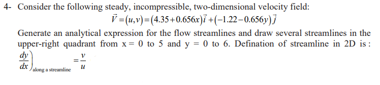 4- Consider the following steady, incompressible, two-dimensional velocity field:
V=(u,v)=(4.35+0.656x)i +(-1.22-0.656y)j
Generate an analytical expression for the flow streamlines and draw several streamlines in the
upper-right quadrant from x = 0 to 5 and y = 0 to 6. Defination of streamline in 2D is :
dy
dx
along a streamline
U