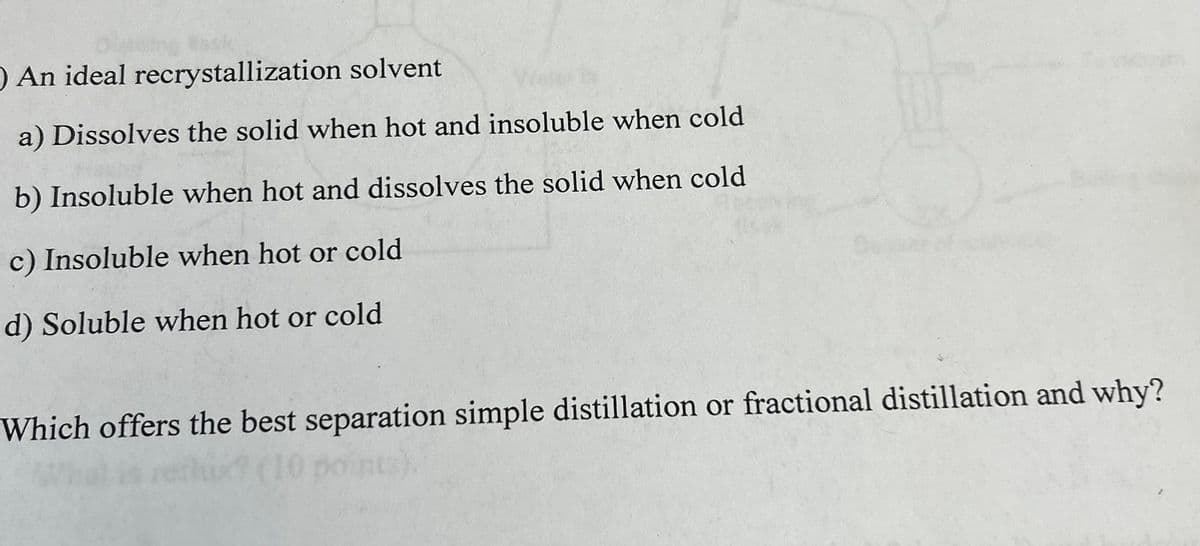 O An ideal recrystallization solvent
a) Dissolves the solid when hot and insoluble when cold
b) Insoluble when hot and dissolves the solid when cold
c) Insoluble when hot or cold
d) Soluble when hot or cold
Which offers the best separation simple distillation or fractional distillation and why?