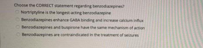 Choose the CORRECT statement regarding benzodiazepines?
Nortriptyline is the longest-acting benzodiazepine
Benzodiazepines enhance GABA binding and increase calcium influx
OBenzodiazepines and buspirone have the same mechanism of action
Benzodiazepines are contraindicated in the treatment of seizures
COOG
