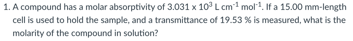 1. A compound has a molar absorptivity of 3.031 x 10° L cm1 mol1. If a 15.00 mm-length
cell is used to hold the sample, and a transmittance of 19.53 % is measured, what is the
molarity of the compound in solution?
