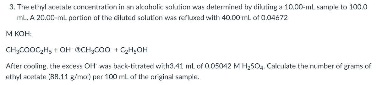 3. The ethyl acetate concentration in an alcoholic solution was determined by diluting a 10.00-mL sample to 100.0
mL. A 20.00-mL portion of the diluted solution was refluxed with 40.00 mL of 0.04672
М КОН:
CH3COOC2H5 + OH° ®CH3COO¯ + C2H5OH
After cooling, the excess OH¯ was back-titrated with3.41 mL of 0.05042 M H2SO4. Calculate the number of grams of
ethyl acetate (88.11 g/mol) per 100 mL of the original sample.

