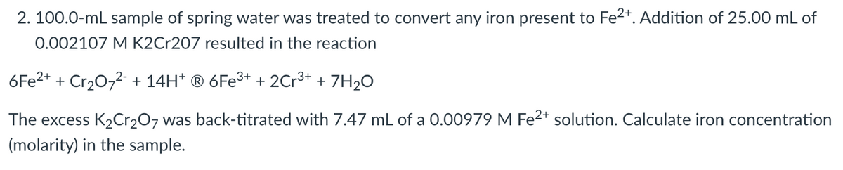 2. 100.0-mL sample of spring water was treated to convert any iron present to Fe2*. Addition of 25.00 mL of
0.002107 M K2Cr207 resulted in the reaction
6FE2+ + Cr20,2- + 14H* ® 6F€³+ + 2Cr3+ + 7H2O
The excess K2C1207 was back-titrated with 7.47 mL of a 0.00979 M Fe2+ solution. Calculate iron concentration
(molarity) in the sample.
