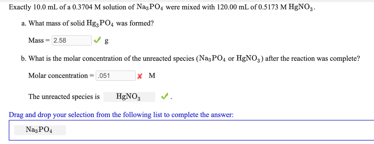 Exactly 10.0 mL of a 0.3704 M solution of Na3PO4 were mixed with 120.00 mL of 0.5173 M HgNO3.
a. What mass of solid Hg PO4 was formed?
Mass =
2.58
b. What is the molar concentration of the unreacted species (Naz PO4 or HgNO3) after the reaction was complete?
Molar concentration
=.051
X M
The unreacted species is
HGNO3
Drag and drop your selection from the following list to complete the answer:
Naz PO4
