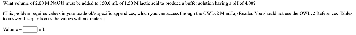 What volume of 2.00 M NaOH must be added to 150.0 mL of 1.50 M lactic acid to produce a buffer solution having a pH of 4.00?
(This problem requires values in your textbook's specific appendices, which you can access through the OWLV2 MindTap Reader. You should not use the OWLV2 References' Tables
to answer this question as the values will not match.)
Volume
mL
||
