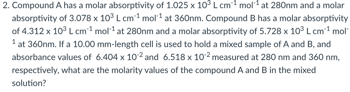 2. Compound A has a molar absorptivity of 1.025 x 103 L cm-1 mol1 at 280nm and a molar
absorptivity of 3.078 x 103 L cm1 mol1 at 360nm. Compound B has a molar absorptivity
of 4.312 x 103 L cm-1 mol-1 at 280nm and a molar absorptivity of 5.728 x 103 L cm-1 mol"
1
at 360nm. If a 10.00 mm-length cell is used to hold a mixed sample of A and B, and
absorbance values of 6.404 x 102 and 6.518 x 102 measured at 280 nm and 360 nm,
respectively, what are the molarity values of the compound A and B in the mixed
solution?

