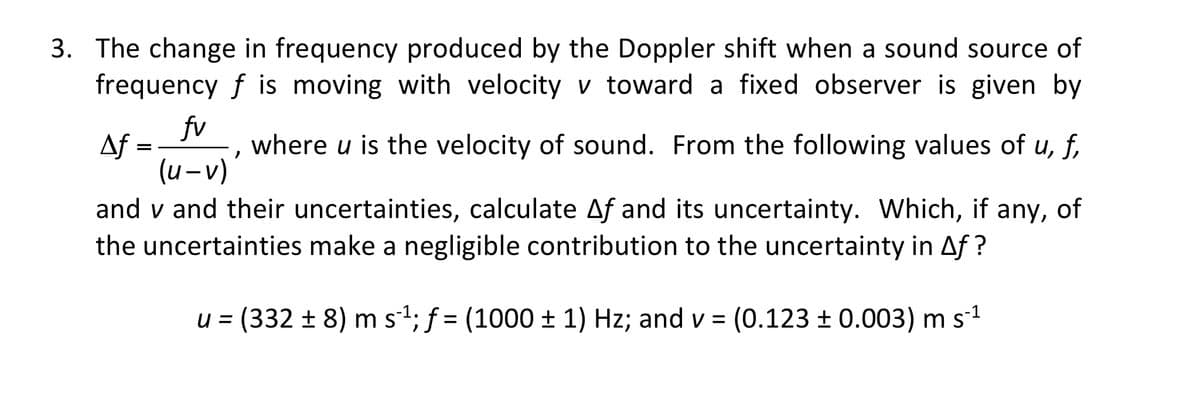 3. The change in frequency produced by the Doppler shift when a sound source of
frequency f is moving with velocity v toward a fixed observer is given by
fv
Af
(u-v)
and v and their uncertainties, calculate Af and its uncertainty. Which, if any, of
where u is the velocity of sound. From the following values of u, f,
the uncertainties make a negligible contribution to the uncertainty in Af ?
u = (332 ± 8) m s1; f = (1000 ± 1) Hz; and v = (0.123 ± 0.003) m s1

