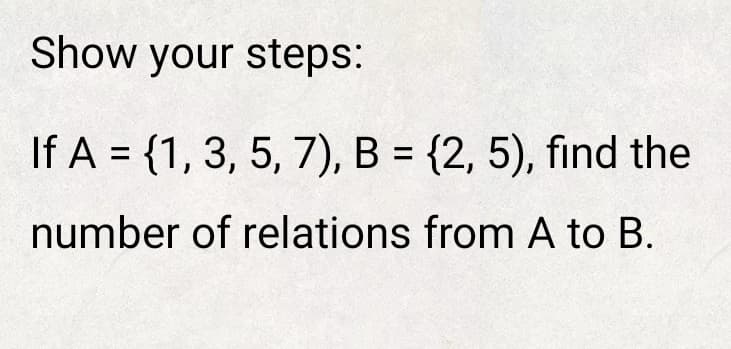 Show your steps:
If A = {1, 3, 5, 7), B = {2, 5), find the
%3D
number of relations from A to B.
