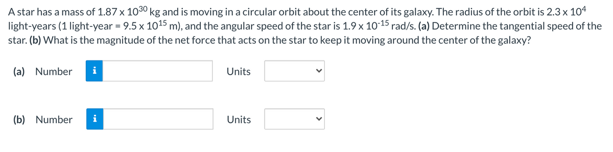 A star has a mass of 1.87 x 1030 kg and is moving in a circular orbit about the center of its galaxy. The radius of the orbit is 2.3 x 104
light-years (1 light-year = 9.5 x 1015 m), and the angular speed of the star is 1.9 x 10-15 rad/s. (a) Determine the tangential speed of the
star. (b) What is the magnitude of the net force that acts on the star to keep it moving around the center of the galaxy?
(a) Number
Units
(b) Number
Units
