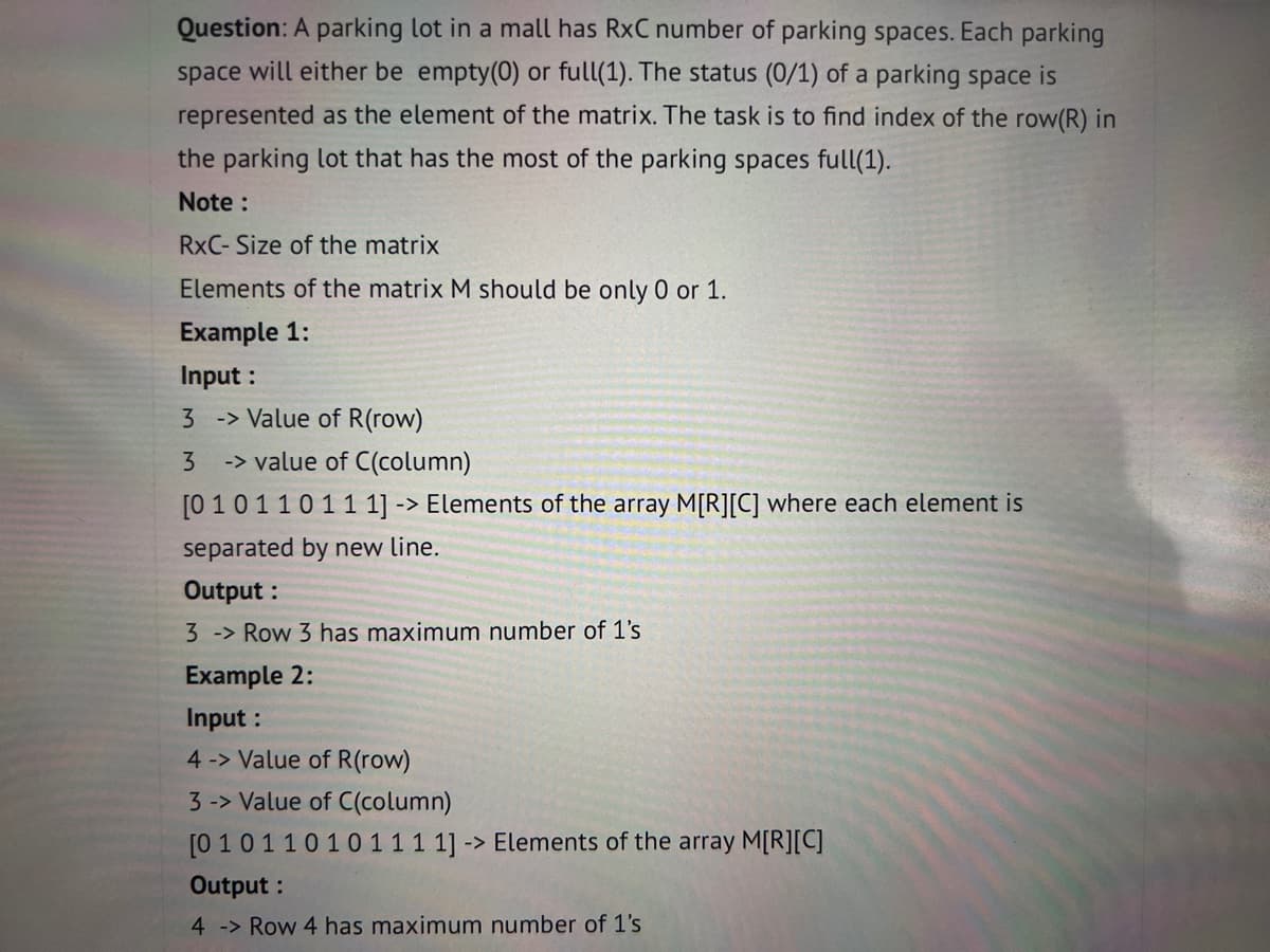 Question: A parking lot in a mall has RxC number of parking spaces. Each parking
space will either be empty(0) or full(1). The status (0/1) of a parking space is
represented as the element of the matrix. The task is to find index of the row(R) in
the parking lot that has the most of the parking spaces full(1).
Note :
RxC- Size of the matrix
Elements of the matrix M should be only 0 or 1.
Example 1:
Input :
3 -> Value of R(row)
3 -> value of C(column)
[01 0110111] -> Elements of the array M[R][C] where each element is
separated by new line.
Output:
3 -> Row 3 has maximum number of 1's
Example 2:
Input :
4 -> Value of R(row)
3-> Value of C(column)
[0 101 1010 111 1]-> Elements of the array M[R][C]
Output:
4 -> Row 4 has maximum number of 1's