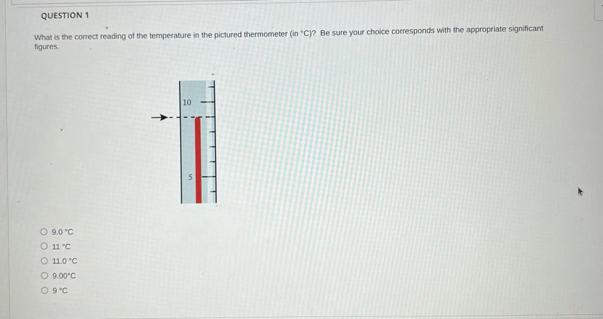 QUESTION 1
What is the correct reading of the temperature in the pictured thermometer (in °C)? Be sure your choice corresponds with the appropriate significant
figures.
10
O 9.0 °C
O 11 °C
O 11.0 °C
O 9.00°C
O 9°C
