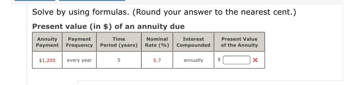 Solve by using formulas. (Round your answer to the nearest cent.)
Present value (in $) of an annuity due
Annuity
Payment Frequency
Present Value
of the Annuity
Payment
Time
Nominal
Interest
Period (years)
Rate (%)
Compounded
$1,200
every year
5.7
annually
2$
