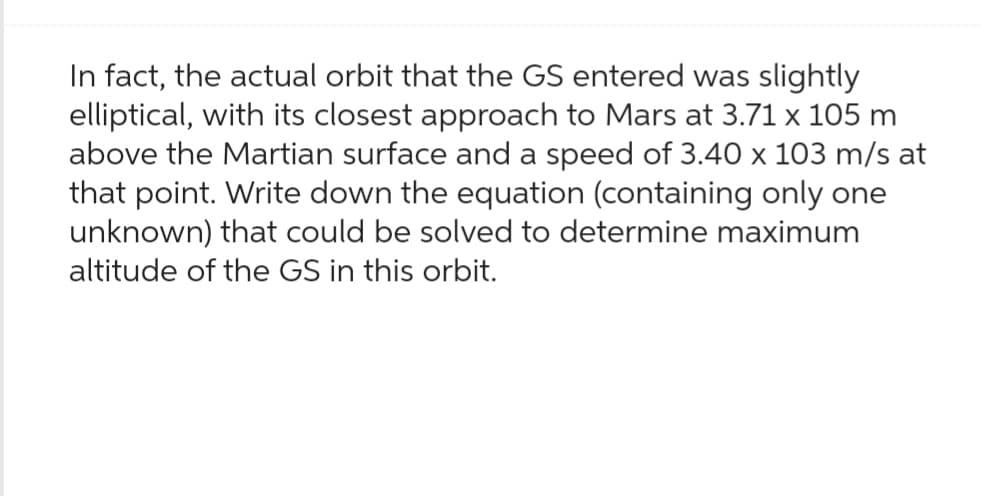 In fact, the actual orbit that the GS entered was slightly
elliptical, with its closest approach to Mars at 3.71 x 105 m
above the Martian surface and a speed of 3.40 x 103 m/s at
that point. Write down the equation (containing only one
unknown) that could be solved to determine maximum
altitude of the GS in this orbit.