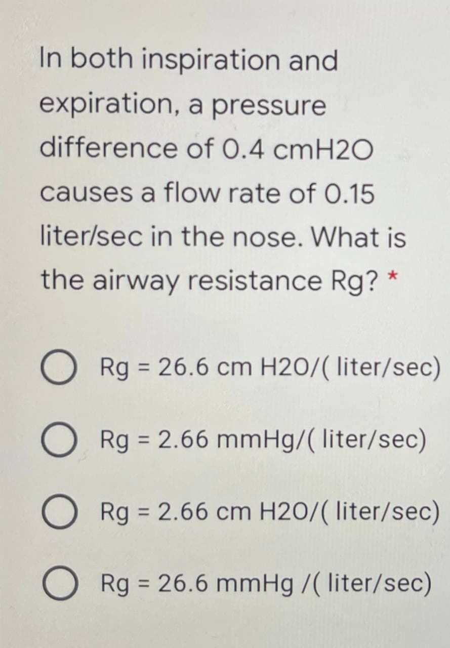 In both inspiration and
expiration, a pressure
difference of 0.4 cmH2O
causes a flow rate of O.15
liter/sec in the nose. What is
the airway resistance Rg?
Rg = 26.6 cm H2O/( liter/sec)
%3D
Rg = 2.66 mmHg/( liter/sec)
%3D
O Rg = 2.66 cm H2O/( liter/sec)
%3D
Rg = 26.6 mmHg /( liter/sec)
%3D
