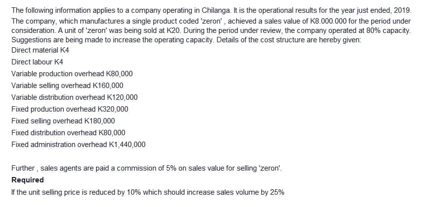 The following information applies to a company operating in Chilanga. It is the operational results for the year just ended, 2019.
The company, which manufactures a single product coded 'zeron' , achieved a sales value of K8.000.000 for the period under
consideration. A unit of 'zeron' was being sold at K20. During the period under review, the company operated at 80% capacity.
Suggestions are being made to increase the operating capacity. Details of the cost structure are hereby given:
Direct material K4
Direct labour K4
Variable production overhead K80,000
Variable selling overhead K160,000
Variable distribution overhead K120,000
Fixed production overhead K320,000
Fixed selling overhead K180,000
Fixed distribution overhead K80,000
Fixed administration overhead K1,440,000
Further , sales agents are paid a commission of 5% on sales value for selling 'zeron'.
Required
If the unit selling price is reduced by 10% which should increase sales volume by 25%
