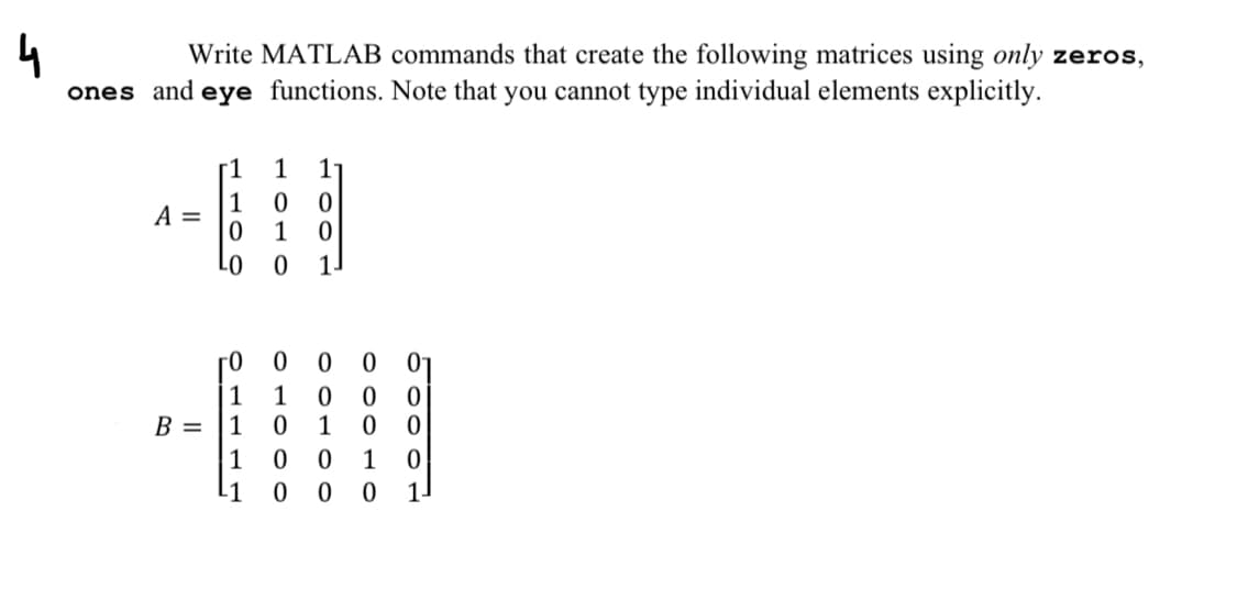 4
Write MATLAB commands that create the following matrices using only zeros,
and eye functions. Note that you cannot type individual elements explicitly.
ones
A =
B =
HOO
0
LO
r0
O
1
1
1
0
1
0
OLOOO
1
11
HOO
0
00
0
0
1
OOLOO
0
1
OOO
0
0
0
1 0 0 1
-1
0000
0 0 0 1.