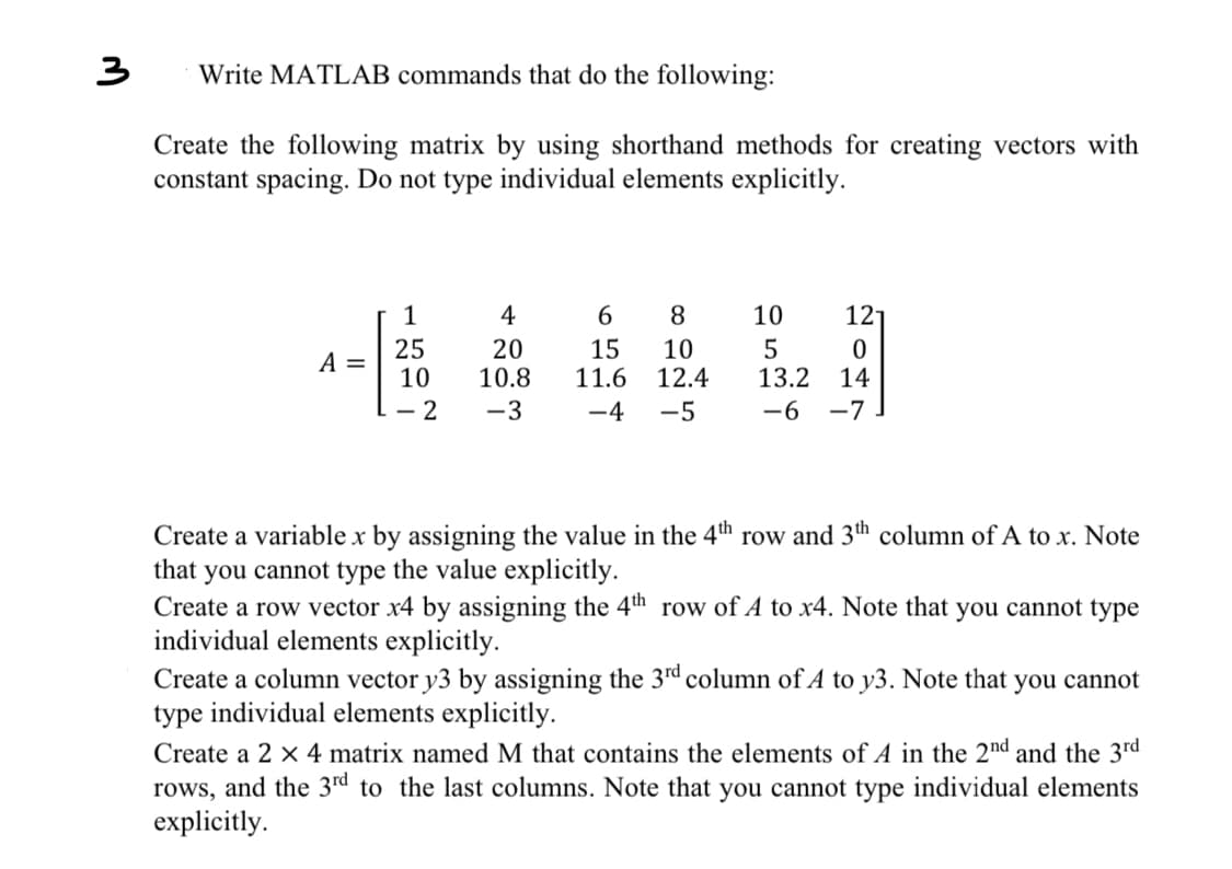 3
Write MATLAB commands that do the following:
Create the following matrix by using shorthand methods for creating vectors with
constant spacing. Do not type individual elements explicitly.
1
25
4-5
A =
10
- 2
4
20
10.8
-3
6 8
15 10
11.6 12.4
-4 -5
10
5
13.2
-6-7
121
0
14
Create a variable x by assigning the value in the 4th row and 3th column of A to x. Note
that you cannot type the value explicitly.
Create a row vector x4 by assigning the 4th row of A to x4. Note that you cannot type
individual elements explicitly.
Create a column vector y3 by assigning the 3rd column of A to y3. Note that you cannot
type individual elements explicitly.
Create a 2 x 4 matrix named M that contains the elements of A in the 2nd and the 3rd
rows, and the 3rd to the last columns. Note that you cannot type individual elements
explicitly.